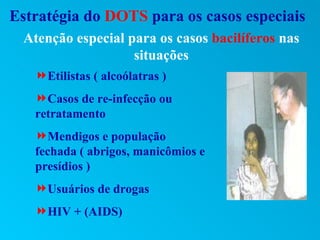 Estratégia do DOTS para os casos especiais
 Atenção especial para os casos bacilíferos nas
                   situações
   Etilistas ( alcoólatras )
   Casos de re-infecção ou
   retratamento
   Mendigos e população
   fechada ( abrigos, manicômios e
   presídios )
   Usuários de drogas
   HIV + (AIDS)
 