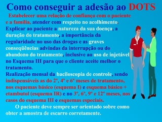 Como conseguir a adesão ao DOTS
 Estabelecer uma relação de confiança com o paciente
e a família, atender com respeito no acolhimento.
Explicar ao paciente a natureza da sua doença, a
duração do tratamento, a importância da
regularidade no uso das drogas e as graves
conseqüências advindas da interrupção ou do
abandono do tratamento, inclusive ao uso de injetável
no Esquema III para que o cliente aceite melhor o
tratamento.
Realização mensal da baciloscopia de controle, sendo
indispensáveis as do 2º, 4º e 6º meses de tratamento,
nos esquemas básico (esquema I) e esquema básico +
etambutol (esquema IR) e no 3º, 6º, 9º e 12º meses, nos
casos do esquema III e esquemas especiais.
     O paciente deve sempre ser orientado sobre como
obter a amostra de escarro corretamente.
 
