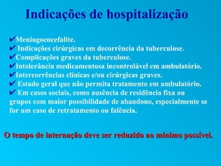 Indicações de hospitalização
   Meningoencefalite.
    Indicações cirúrgicas em decorrência da tuberculose.
   Complicações graves da tuberculose.
   Intolerância medicamentosa incontrolável em ambulatório.
   Intercorrências clínicas e/ou cirúrgicas graves.
    Estado geral que não permita tratamento em ambulatório.
    Em casos sociais, como ausência de residência fixa ou
 grupos com maior possibilidade de abandono, especialmente se
 for um caso de retratamento ou falência.


O tempo de internação deve ser reduzido ao mínimo possível.
 