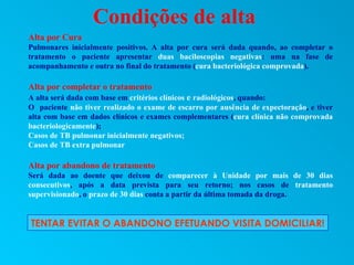 Condições de alta
Alta por Cura
Pulmonares inicialmente positivos. A alta por cura será dada quando, ao completar o
tratamento o paciente apresentar duas baciloscopias negativas: uma na fase de
acompanhamento e outra no final do tratamento (cura bacteriológica comprovada).

Alta por completar o tratamento
A alta será dada com base em critérios clínicos e radiológicos, quando:
O paciente não tiver realizado o exame de escarro por ausência de expectoração, e tiver
alta com base em dados clínicos e exames complementares (cura clínica não comprovada
bacteriologicamente);
Casos de TB pulmonar inicialmente negativos;
Casos de TB extra pulmonar

Alta por abandono de tratamento
Será dada ao doente que deixou de comparecer à Unidade por mais de 30 dias
consecutivos, após a data prevista para seu retorno; nos casos de tratamento
supervisionado, o prazo de 30 dias conta a partir da última tomada da droga.


TENTAR EVITAR O ABANDONO EFETUANDO VISITA DOMICILIAR!
 