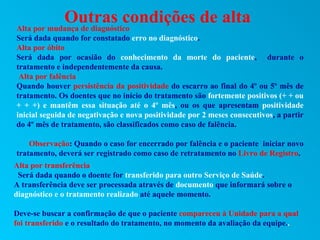 Outras condições de alta
Alta por mudança de diagnóstico
Será dada quando for constatado erro no diagnóstico.
Alta por óbito
Será dada por ocasião do conhecimento da morte do paciente, durante o
tratamento e independentemente da causa.
 Alta por falência
Quando houver persistência da positividade do escarro ao final do 4º ou 5º mês de
tratamento. Os doentes que no início do tratamento são fortemente positivos (+ + ou
+ + +) e mantêm essa situação até o 4º mês, ou os que apresentam positividade
inicial seguida de negativação e nova positividade por 2 meses consecutivos, a partir
do 4º mês de tratamento, são classificados como caso de falência.

    Observação: Quando o caso for encerrado por falência e o paciente iniciar novo
tratamento, deverá ser registrado como caso de retratamento no Livro de Registro.
Alta por transferência
 Será dada quando o doente for transferido para outro Serviço de Saúde.
A transferência deve ser processada através de documento que informará sobre o
diagnóstico e o tratamento realizado até aquele momento.

Deve-se buscar a confirmação de que o paciente compareceu à Unidade para a qual
foi transferido e o resultado do tratamento, no momento da avaliação da equipe..
 