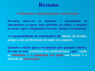 Resumo
      A Tuberculose é uma doença grave, mas tem cura.

Devemos observar os sintomas e encaminhar os
sintomáticos ao posto mais próximo ou colher a amostra
no local e após o diagnóstico correto, iniciar o tratamento.

A responsabilidade do tratamento é do cliente, da família,
amigos e dos profissionais de saúde em conjunto.

Quando o cliente pára o tratamento por qualquer motivo,
ele não só cria resistência aos medicamentos, mas expõe
os familiares e a população em geral aos bacilos e a
infecção da tuberculose.
 