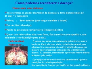 Como podemos reconhecer a doença?
      Observando estes sintomas:
UTosse crônica (o grande marcador da doença é a tosse durante mais de
21 dias = 3 semanas);
UFebre;   /   Suor noturno (que chega a molhar o lençol)
UDor no tórax (barriga);
UPerda de peso lenta e progressiva (emagrecimento);
UQuem tem tuberculose não sente fome, fica anoréxico (sem apetite) e com
adinamia (sem disposição para nada).
  Tuberculose            A pessoa que entra em contato pela primeira vez com o
  Pulmonar...           bacilo de Koch não tem, ainda, resistência natural, mas
                        adquire. Se o organismo não estiver debilitado, consegue
                        matar o microorganismo antes que este se instale como
                        doença. É, também, estabelecida a proteção contra futuras
                        infecções pelo bacilo.
                         A propagação da tuberculose está intimamente ligada às
                        condições de vida da população.
                        Sua prevalência é maior nas periferias das grandes cidades.
 