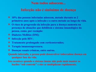 Nem todos adoecem...
           Infecção não é sinônimo de doença
V 10% das pessoas infectadas adoecem, metade durante os 2
   primeiros anos após a infecção e a outra metade ao longo da vida.
V O risco de progressão da infecção para a doença aumenta na
   presença de situações que debilitem o sistema imunológico da
   pessoa, como, por exemplo:
V Diabetes Mellitus (DM);
V Infecção pelo HIV;
V Tratamento prolongado com corticosteroídes;
V Terapia imunossupressora;
V Doenças renais crônicas, entre outras.
Quando infectada, a pessoa pode desenvolver tuberculose doença em
   qualquer fase da vida.
Isto acontece quando o sistema imune não pode mais manter os
   bacilos “sob controle” e eles se multiplicam rapidamente.
 
