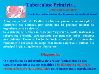 Tuberculose Primária ...
                                      Granuloma tuberculoso
                  (reação do organismo em deter o bacilo quando a imunidade está normal)


Após um período de 15 dias, os bacilos passam a se multiplicar
facilmente nos pulmões, pois ainda não há proteção natural do
organismo contra a doença.
Se o sistema de defesa não conseguir “segurar” o bacilo, instala-se a
tuberculose primária, caracterizada por pequenas lesões (nódulos)
nos pulmões. Como o bacilo de koch se reproduz e desenvolve
rapidamente em áreas do corpo com muito oxigênio, o pulmão é o
principal órgão atingido pela tuberculose.

                               Diagnóstico
O diagnóstico da tuberculose deverá ser fundamentado nos
seguintes métodos: exame específico ( baciloscopia e cultura);
radiografia e prova tuberculínica entre outros mais especializados.
 