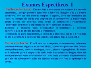 Exames Específicos I
Baciloscopia (BAAR): Exame feito diretamente do escarro, é o método
prioritário, porque permite descobrir a fonte de infecção, que é o doente
bacilífero. Por ser um método simples e seguro, deve ser praticado em
todos os serviços de saúde que disponham de laboratório. A baciloscopia
direta deverá ser indicada para todos os sintomáticos respiratórios
( indivíduos com tosse e expectoração por 4 semanas ou mais).
Também é utilizada para acompanhar mensalmente a evolução
bacteriológica do cliente durante o tratamento.
Recomenda-se para diagnóstico, a coleta de 2 amostras, sendo a 1 ª colhida
no ato da consulta e outra no dia seguinte em jejum logo pela manhã.

Cultura do bacilo : É indicado para suspeitos de tuberculose pulmonar
persistentemente negativo ao exame direto, e para diagnósticos das formas
extrapulmonares, como a meníngea, renal, pleural e ganglionar. Também
está indicada para a suspeita de resistência bacteriana às drogas, deve ser
acompanhadade teste de sensibilidade. Nos casos de outras microbactérias
que não da tuberculose, além da cultura, deverá ser feita a tipificação do
bacilo.
 