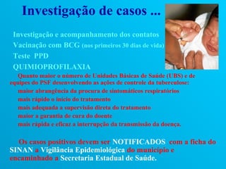 Investigação de casos ...
 Investigação e acompanhamento dos contatos
 Vacinação com BCG (nos primeiros 30 dias de vida)
 Teste PPD
 QUIMIOPROFILAXIA
  Quanto maior o número de Unidades Básicas de Saúde (UBS) e de
equipes do PSF desenvolvendo as ações de controle da tuberculose:
  maior abrangência da procura de sintomáticos respiratórios
  mais rápido o início do tratamento
  mais adequada a supervisão direta do tratamento
  maior a garantia de cura do doente
  mais rápida e eficaz a interrupção da transmissão da doença.

  Os casos positivos devem ser NOTIFICADOS com a ficha do
SINAN a Vigilância Epidemiológica do município e
encaminhado a Secretaria Estadual de Saúde.
 