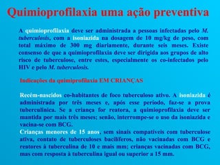 Quimioprofilaxia uma ação preventiva
  A quimioprofilaxia deve ser administrada a pessoas infectadas pelo M.
  tuberculosis, com a isoniazida na dosagem de 10 mg/kg de peso, com
  total máximo de 300 mg diariamente, durante seis meses. Existe
  consenso de que a quimioprofilaxia deve ser dirigida aos grupos de alto
  risco de tuberculose, entre estes, especialmente os co-infectados pelo
  HIV e pelo M. tuberculosis.

  Indicações da quimiprofilaxia EM CRIANÇAS

  Recém-nascidos co-habitantes de foco tuberculoso ativo. A isoniazida é
  administrada por três meses e, após esse período, faz-se a prova
  tuberculinica. Se a criança for reatora, a quimioprofilaxia deve ser
  mantida por mais três meses; senão, interrompe-se o uso da isoniazida e
  vacina-se com BCG.
  Crianças menores de 15 anos, sem sinais compatíveis com tuberculose
  ativa, contato de tuberculoses bacilíferos, não vacinadas com BCG e
  reatores à tuberculina de 10 e mais mm; crianças vacinadas com BCG,
  mas com resposta à tuberculina igual ou superior a 15 mm.
 