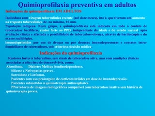Quimioprofilaxia preventiva em adultos
Indicações da quimiprofilaxia EM ADULTOS
Indivíduos com viragem tuberculínica recente (até doze meses), isto é, que tiveram um aumento
na resposta tuberculínica de, no mínimo, 10 mm.
População indígena. Neste grupo, a quimioprofilaxia está indicada em todo o contato de
tuberculose bacilífero, reator forte ao PPD, independente da idade e do estado vacinal, após
avaliação clínica e afastada a possibilidade de tuberculose-doença, através de baciloscopia e do
exame radiológico.
lmunodeprimidos por uso de drogas ou por doenças imunodepressoras e contatos intra-
domiciliares de tuberculosos, sob criteriosa decisão médica.
                       Indicações da quimioprofilaxia
 Reatores fortes à tuberculina, sem sinais de tuberculose ativa, mas com condições clínicas
associadas a alto risco de desenvolvê-la, como:
Alcoolismo. Diabetes Melitus insulinodependente.
   Silicose e Nefropatias graves .
   Sarcoidose e Linfomas.
   Pacientes com uso prolongado de corticoesteróides em dose de imunodepressão.
   Pacientes submetidos à quimioterapia antineoplásica.
   PPortadores de imagens radiográficas compatível com tuberculose inativa sem história de
quimioterapia prévia.
 