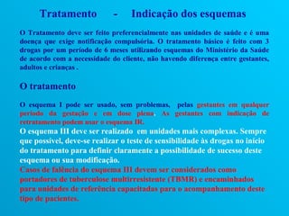 Tratamento             -    Indicação dos esquemas
O Tratamento deve ser feito preferencialmente nas unidades de saúde e é uma
doença que exige notificação compulsória. O tratamento básico é feito com 3
drogas por um período de 6 meses utilizando esquemas do Ministério da Saúde
de acordo com a necessidade do cliente, não havendo diferença entre gestantes,
adultos e crianças .

O tratamento
O esquema I pode ser usado, sem problemas, pelas gestantes em qualquer
período da gestação e em dose plena. As gestantes com indicação de
retratamento podem usar o esquema IR.
O esquema III deve ser realizado em unidades mais complexas. Sempre
que possível, deve-se realizar o teste de sensibilidade às drogas no início
do tratamento para definir claramente a possibilidade de sucesso deste
esquema ou sua modificação.
Casos de falência do esquema III devem ser considerados como
portadores de tuberculose multirresistente (TBMR) e encaminhados
para unidades de referência capacitadas para o acompanhamento deste
tipo de pacientes.
 