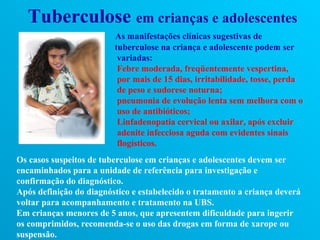 Tuberculose em crianças e adolescentes
                         As manifestações clínicas sugestivas de
                         tuberculose na criança e adolescente podem ser
                          variadas:
                          Febre moderada, freqüentemente vespertina,
                          por mais de 15 dias, irritabilidade, tosse, perda
                          de peso e sudorese noturna;
                          pneumonia de evolução lenta sem melhora com o
                          uso de antibióticos;
                          Linfadenopatia cervical ou axilar, após excluir
                          adenite infecciosa aguda com evidentes sinais
                          flogísticos.
Os casos suspeitos de tuberculose em crianças e adolescentes devem ser
encaminhados para a unidade de referência para investigação e
confirmação do diagnóstico.
Após definição do diagnóstico e estabelecido o tratamento a criança deverá
voltar para acompanhamento e tratamento na UBS.
Em crianças menores de 5 anos, que apresentem dificuldade para ingerir
os comprimidos, recomenda-se o uso das drogas em forma de xarope ou
suspensão.
 