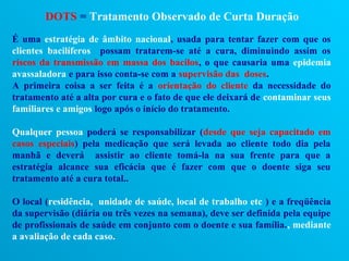 DOTS = Tratamento Observado de Curta Duração
É uma estratégia de âmbito nacional, usada para tentar fazer com que os
clientes bacilíferos possam tratarem-se até a cura, diminuindo assim os
riscos da transmissão em massa dos bacilos, o que causaria uma epidemia
avassaladora e para isso conta-se com a supervisão das doses.
A primeira coisa a ser feita é a orientação do cliente da necessidade do
tratamento até a alta por cura e o fato de que ele deixará de contaminar seus
familiares e amigos logo após o início do tratamento.

Qualquer pessoa poderá se responsabilizar (desde que seja capacitado em
casos especiais) pela medicação que será levada ao cliente todo dia pela
manhã e deverá assistir ao cliente tomá-la na sua frente para que a
estratégia alcance sua eficácia que é fazer com que o doente siga seu
tratamento até a cura total..

O local (residência, unidade de saúde, local de trabalho etc ) e a freqüência
da supervisão (diária ou três vezes na semana), deve ser definida pela equipe
de profissionais de saúde em conjunto com o doente e sua família., mediante
a avaliação de cada caso.
 