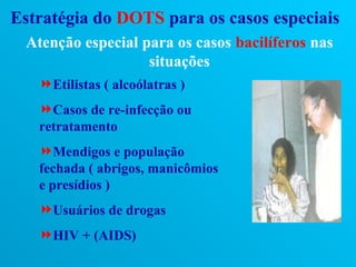 Estratégia do DOTS para os casos especiais
 Atenção especial para os casos bacilíferos nas
                   situações
   Etilistas ( alcoólatras )
   Casos de re-infecção ou
   retratamento
   Mendigos e população
   fechada ( abrigos, manicômios
   e presídios )
   Usuários de drogas
   HIV + (AIDS)
 
