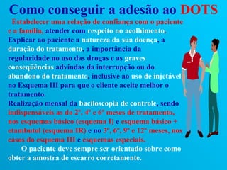 Como conseguir a adesão ao DOTS
 Estabelecer uma relação de confiança com o paciente
e a família, atender com respeito no acolhimento.
Explicar ao paciente a natureza da sua doença, a
duração do tratamento, a importância da
regularidade no uso das drogas e as graves
conseqüências advindas da interrupção ou do
abandono do tratamento, inclusive ao uso de injetável
no Esquema III para que o cliente aceite melhor o
tratamento.
Realização mensal da baciloscopia de controle, sendo
indispensáveis as do 2º, 4º e 6º meses de tratamento,
nos esquemas básico (esquema I) e esquema básico +
etambutol (esquema IR) e no 3º, 6º, 9º e 12º meses, nos
casos do esquema III e esquemas especiais.
     O paciente deve sempre ser orientado sobre como
obter a amostra de escarro corretamente.
 