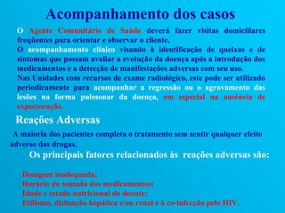 Acompanhamento dos casos
  O Agente Comunitário de Saúde deverá fazer visitas domiciliares
  freqüentes para orientar e observar o cliente.
  O acompanhamento clínico visando à identificação de queixas e de
  sintomas que possam avaliar a evolução da doença após a introdução dos
  medicamentos e a detecção de manifestações adversas com seu uso.
  Nas Unidades com recursos de exame radiológico, este pode ser utilizado
  periodicamente para acompanhar a regressão ou o agravamento das
  lesões na forma pulmonar da doença, em especial na ausência de
  expectoração.
 Reações Adversas
 A maioria dos pacientes completa o tratamento sem sentir qualquer efeito
adverso das drogas.
     Os principais fatores relacionados às reações adversas são:

   Dosagem inadequada;
   Horário da tomada dos medicamentos;
   Idade e estado nutricional do doente;
   Etilismo, disfunção hepática e/ou renal e à co-infecção pelo HIV.
 