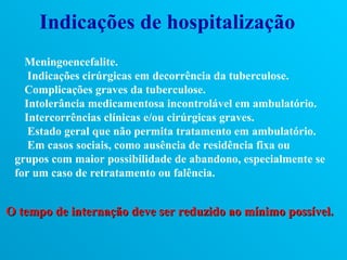 Indicações de hospitalização
   Meningoencefalite.
    Indicações cirúrgicas em decorrência da tuberculose.
   Complicações graves da tuberculose.
   Intolerância medicamentosa incontrolável em ambulatório.
   Intercorrências clínicas e/ou cirúrgicas graves.
    Estado geral que não permita tratamento em ambulatório.
    Em casos sociais, como ausência de residência fixa ou
 grupos com maior possibilidade de abandono, especialmente se
 for um caso de retratamento ou falência.


O tempo de internação deve ser reduzido ao mínimo possível.
 
