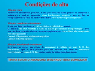 Condições de alta
Alta por Cura
Pulmonares inicialmente positivos. A alta por cura será dada quando, ao completar o
tratamento o paciente apresentar duas baciloscopias negativas: uma na fase de
acompanhamento e outra no final do tratamento (cura bacteriológica comprovada).

Alta por completar o tratamento
A alta será dada com base em critérios clínicos e radiológicos, quando:
O paciente não tiver realizado o exame de escarro por ausência de expectoração, e tiver
alta com base em dados clínicos e exames complementares (cura clínica não comprovada
bacteriologicamente);
Casos de TB pulmonar inicialmente negativos;
Casos de TB extra pulmonar

Alta por abandono de tratamento
Será dada ao doente que deixou de comparecer à Unidade por mais de 30 dias
consecutivos, após a data prevista para seu retorno; nos casos de tratamento
supervisionado, o prazo de 30 dias conta a partir da última tomada da droga.


TENTAR EVITAR O ABANDONO EFETUANDO VISITA DOMICILIAR!
 