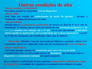 Outras condições de alta
Alta por mudança de diagnóstico
Será dada quando for constatado erro no diagnóstico.
Alta por óbito
Será dada por ocasião do conhecimento da morte do paciente, durante o
tratamento e independentemente da causa.
 Alta por falência
Quando houver persistência da positividade do escarro ao final do 4º ou 5º mês de
tratamento. Os doentes que no início do tratamento são fortemente positivos (+ + ou
+ + +) e mantêm essa situação até o 4º mês, ou os que apresentam positividade
inicial seguida de negativação e nova positividade por 2 meses consecutivos, a partir
do 4º mês de tratamento, são classificados como caso de falência.

    Observação: Quando o caso for encerrado por falência e o paciente iniciar novo
tratamento, deverá ser registrado como caso de retratamento no Livro de Registro.
Alta por transferência
 Será dada quando o doente for transferido para outro Serviço de Saúde.
A transferência deve ser processada através de documento que informará sobre o
diagnóstico e o tratamento realizado até aquele momento.

Deve-se buscar a confirmação de que o paciente compareceu à Unidade para a qual
foi transferido e o resultado do tratamento, no momento da avaliação da equipe..
 