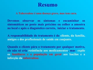 Resumo
      A Tuberculose é uma doença grave, mas tem cura.

Devemos observar os sintomas e encaminhar os
sintomáticos ao posto mais próximo ou colher a amostra
no local e após o diagnóstico correto, iniciar o tratamento.

A responsabilidade do tratamento é do cliente, da família,
amigos e dos profissionais de saúde em conjunto.

Quando o cliente pára o tratamento por qualquer motivo,
ele não só cria resistência aos medicamentos, mas expõe
os familiares e a população em geral aos bacilos e a
infecção da tuberculose.
 
