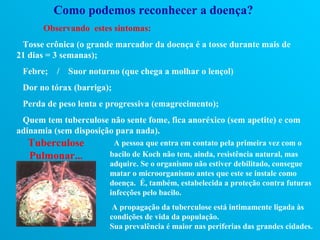 Como podemos reconhecer a doença?
      Observando estes sintomas:
 Tosse crônica (o grande marcador da doença é a tosse durante mais de
21 dias = 3 semanas);
 Febre;   /   Suor noturno (que chega a molhar o lençol)
 Dor no tórax (barriga);
 Perda de peso lenta e progressiva (emagrecimento);
 Quem tem tuberculose não sente fome, fica anoréxico (sem apetite) e com
adinamia (sem disposição para nada).
  Tuberculose            A pessoa que entra em contato pela primeira vez com o
  Pulmonar...           bacilo de Koch não tem, ainda, resistência natural, mas
                        adquire. Se o organismo não estiver debilitado, consegue
                        matar o microorganismo antes que este se instale como
                        doença. É, também, estabelecida a proteção contra futuras
                        infecções pelo bacilo.
                         A propagação da tuberculose está intimamente ligada às
                        condições de vida da população.
                        Sua prevalência é maior nas periferias das grandes cidades.
 