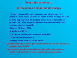 Nem todos adoecem...
           Infecção não é sinônimo de doença
   10% das pessoas infectadas adoecem, metade durante os 2
   primeiros anos após a infecção e a outra metade ao longo da vida.
   O risco de progressão da infecção para a doença aumenta na
   presença de situações que debilitem o sistema imunológico da
   pessoa, como, por exemplo:
   Diabetes Mellitus (DM);
   Infecção pelo HIV;
   Tratamento prolongado com corticosteroídes;
   Terapia imunossupressora;
   Doenças renais crônicas, entre outras.
Quando infectada, a pessoa pode desenvolver tuberculose doença em
   qualquer fase da vida.
Isto acontece quando o sistema imune não pode mais manter os
   bacilos “sob controle” e eles se multiplicam rapidamente.
 