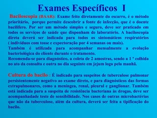 Exames Específicos I
Baciloscopia (BAAR): Exame feito diretamente do escarro, é o método
prioritário, porque permite descobrir a fonte de infecção, que é o doente
bacilífero. Por ser um método simples e seguro, deve ser praticado em
todos os serviços de saúde que disponham de laboratório. A baciloscopia
direta deverá ser indicada para todos os sintomáticos respiratórios
( indivíduos com tosse e expectoração por 4 semanas ou mais).
Também é utilizada para acompanhar mensalmente a evolução
bacteriológica do cliente durante o tratamento.
Recomenda-se para diagnóstico, a coleta de 2 amostras, sendo a 1 ª colhida
no ato da consulta e outra no dia seguinte em jejum logo pela manhã.

Cultura do bacilo : É indicado para suspeitos de tuberculose pulmonar
persistentemente negativo ao exame direto, e para diagnósticos das formas
extrapulmonares, como a meníngea, renal, pleural e ganglionar. Também
está indicada para a suspeita de resistência bacteriana às drogas, deve ser
acompanhadade teste de sensibilidade. Nos casos de outras microbactérias
que não da tuberculose, além da cultura, deverá ser feita a tipificação do
bacilo.
 