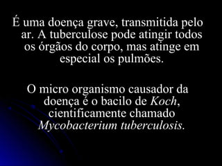 É uma doença grave, transmitida pelo
 ar. A tuberculose pode atingir todos
  os órgãos do corpo, mas atinge em
         especial os pulmões.

  O micro organismo causador da
     doença é o bacilo de Koch,
      cientificamente chamado
    Mycobacterium tuberculosis.
 
