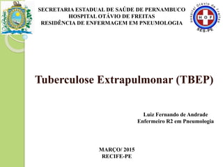 Tuberculose Extrapulmonar (TBEP)
SECRETARIA ESTADUAL DE SAÚDE DE PERNAMBUCO
HOSPITAL OTÁVIO DE FREITAS
RESIDÊNCIA DE ENFERMAGEM EM PNEUMOLOGIA
Luiz Fernando de Andrade
Enfermeiro R2 em Pneumologia
MARÇO/ 2015
RECIFE-PE
 