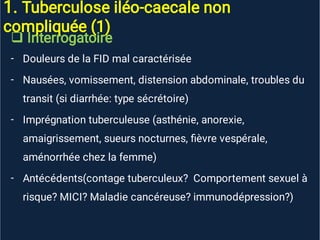 1. Tuberculose iléo-caecale non
compliquée (1)

-
-
-
-
Interrogatoire
Douleurs de la FID mal caractérisée
Nausées, vomissement, distension abdominale, troubles du
transit (si diarrhée: type sécrétoire)
Imprégnation tuberculeuse (asthénie, anorexie,
amaigrissement, sueurs nocturnes, ﬁèvre vespérale,
aménorrhée chez la femme)
Antécédents(contage tuberculeux? Comportement sexuel à
risque? MICI? Maladie cancéreuse? immunodépression?)
 