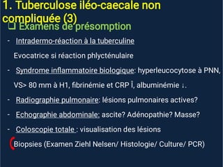 1. Tuberculose iléo-caecale non
compliquée (3)

-
-
-
-
-
Examens de présomption
Intradermo-réaction à la tuberculine
Evocatrice si réaction phlycténulaire
Syndrome inﬂammatoire biologique: hyperleucocytose à PNN,
VS> 80 mm à H1, ﬁbrinémie et CRP Î, albuminémie ↓.
Radiographie pulmonaire: lésions pulmonaires actives?
Echographie abdominale: ascite? Adénopathie? Masse?
Coloscopie totale : visualisation des lésions
Biopsies (Examen Ziehl Nelsen/ Histologie/ Culture/ PCR)
 
