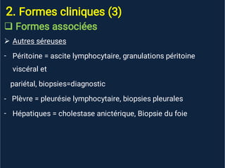 2. Formes cliniques (3)


-
-
Formes associées
Autres séreuses
Péritoine = ascite lymphocytaire, granulations péritoine
viscéral et
pariétal, biopsies=diagnostic
- Plèvre = pleurésie lymphocytaire, biopsies pleurales
Hépatiques = cholestase anictérique, Biopsie du foie
 