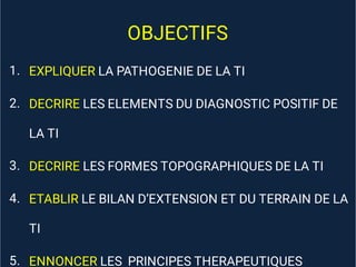 OBJECTIFS
1.
2.
3.
4.
5.
EXPLIQUER LA PATHOGENIE DE LA TI
DECRIRE LES ELEMENTS DU DIAGNOSTIC POSITIF DE
LA TI
DECRIRE LES FORMES TOPOGRAPHIQUES DE LA TI
ETABLIR LE BILAN D’EXTENSION ET DU TERRAIN DE LA
TI
ENNONCER LES PRINCIPES THERAPEUTIQUES
 
