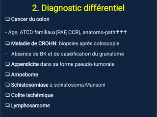 2. Diagnostic différentiel


-





Cancer du colon
- Age, ATCD familiaux(PAF, CCR), anatomo-path+++
Maladie de CROHN: biopsies après coloscopie
Absence de BK et de caséiﬁcation du granulome
Appendicite dans sa forme pseudo-tumorale
Amoebome
Schistosomiase à schistosoma Mansoni
Colite ischémique
Lymphosarcome
 