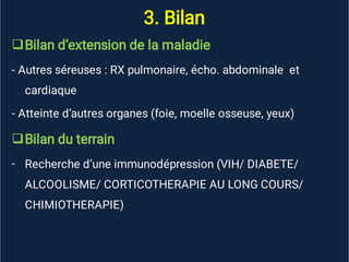 3. Bilan


-
Bilan d’extension de la maladie
- Autres séreuses : RX pulmonaire, écho. abdominale et
cardiaque
- Atteinte d’autres organes (foie, moelle osseuse, yeux)
Bilan du terrain
Recherche d’une immunodépression (VIH/ DIABETE/
ALCOOLISME/ CORTICOTHERAPIE AU LONG COURS/
CHIMIOTHERAPIE)
 
