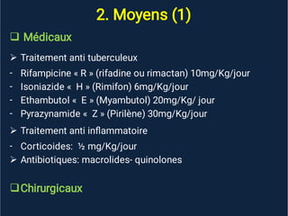 2. Moyens (1)


-
-
-
-

-


Médicaux
Traitement anti tuberculeux
Rifampicine « R » (rifadine ou rimactan) 10mg/Kg/jour
Isoniazide « H » (Rimifon) 6mg/Kg/jour
Ethambutol « E » (Myambutol) 20mg/Kg/ jour
Pyrazynamide « Z » (Pirilène) 30mg/Kg/jour
Traitement anti inﬂammatoire
Corticoides: ½ mg/Kg/jour
Antibiotiques: macrolides- quinolones
Chirurgicaux
 