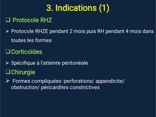 3. Indications (1)






Protocole RHZ
Protocole RHZE pendant 2 mois puis RH pendant 4 mois dans
toutes les formes
Corticoïdes
Spéciﬁque à l’atteinte péritonéale
Chirurgie
Formes compliquées :perforations/ appendicite/
obstruction/ péricardites constrictives
 