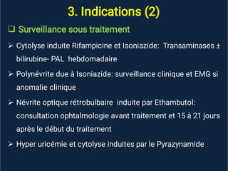 3. Indications (2)





Surveillance sous traitement
Cytolyse induite Rifampicine et Isoniazide: Transaminases ±
bilirubine- PAL hebdomadaire
Polynévrite due à Isoniazide: surveillance clinique et EMG si
anomalie clinique
Névrite optique rétrobulbaire induite par Ethambutol:
consultation ophtalmologie avant traitement et 15 à 21 jours
après le début du traitement
Hyper uricémie et cytolyse induites par le Pyrazynamide
 