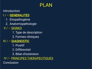 PLAN
Introduction
GENERALITES
GENERALITES
I / – GENERALITES
1. Etiopathogénie
2. Anatomopathologie
II / –
II / – SIGNES
SIGNES
II / –
II / –
II / – SIGNES
1. Type de description
2. Formes cliniques
DIAGNOSTIC
DIAGNOSTIC
III / – DIAGNOSTIC
1. Positif
2. Différentiel
3. Bilan d’extension
IV / -
IV / - PRINCIPES THERAPEUTIQUES
PRINCIPES THERAPEUTIQUES
IV / -
IV / -
IV / - PRINCIPES THERAPEUTIQUES
Conclusion
 