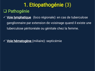1. Etiopathogénie (3)



Pathogénie
Voie lymphatique (loco régionale): en cas de tuberculose
ganglionnaire par extension de voisinage quand il existe une
tuberculose péritonéale ou génitale chez la femme.
Voie hématogène (miliaire): septicémie
 