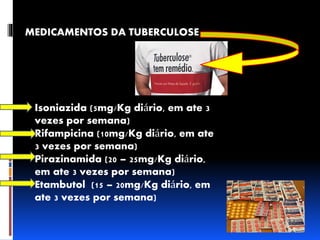 MEDICAMENTOS DA TUBERCULOSE 
Isoniazida (5mg/Kg diário, em ate 3 
vezes por semana) 
Rifampicina (10mg/Kg diário, em ate 
3 vezes por semana) 
Pirazinamida (20 – 25mg/Kg diário, 
em ate 3 vezes por semana) 
Etambutol (15 – 20mg/Kg diário, em 
ate 3 vezes por semana) 
 