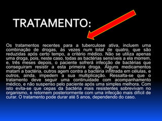 Os tratamentos recentes para a tuberculose ativa, incluem uma 
combinação de drogas, às vezes num total de quatro, que são 
reduzidas após certo tempo, a critério médico. Não se utiliza apenas 
uma droga, pois, neste caso, todas as bactérias sensíveis a ela morrem, 
e, três meses depois, o paciente sofrerá infecção de bactérias que 
conseguiram resistir a esta primeira droga. Alguns medicamentos 
matam a bactéria, outros agem contra a bactéria infiltrada em células, e 
outros, ainda, impedem a sua multiplicação. Ressalta-se que o 
tratamento deve seguir uma continuidade com acompanhamento 
médico, e não suspenso pelo paciente após uma simples melhora. Com 
isto evita-se que cepas da bactéria mais resistentes sobrevivam no 
organismo, e retornem posteriormente com uma infecção mais difícil de 
curar. O tratamento pode durar até 5 anos, dependendo do caso. 
 
