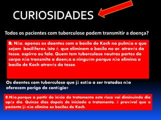 Todos os pacientes com tuberculose podem transmitir a doença? 
Não, apenas os doentes com o bacilo de Koch no pulmão e que 
sejam bacilíferos, isto é, que eliminem o bacilo no ar, através da 
tosse, espirro ou fala. Quem tem tuberculose noutras partes do 
corpo não transmite a doença a ninguém porque não elimina o 
bacilo de Koch através da tosse. 
Os doentes com tuberculose que já estão a ser tratados não 
oferecem perigo de contágio? 
R:Não.porque a partir do início do tratamento este risco vai diminuindo dia 
após dia. Quinze dias depois de iniciado o tratamento, é provável que o 
paciente já não elimine os bacilos de Koch. 
 