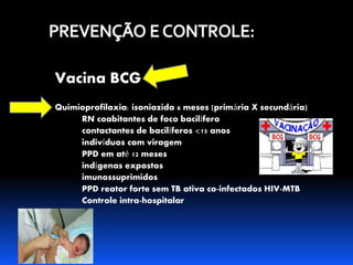 Vacina BCG 
Quimioprofilaxia: isoniazida 6 meses (primária X secundária) 
RN coabitantes de foco bacilífero 
contactantes de bacilíferos <15 anos 
indivíduos com viragem 
PPD em até 12 meses 
indígenas expostos 
imunossuprimidos 
PPD reator forte sem TB ativa co-infectados HIV-MTB 
Controle intra-hospitalar 
 