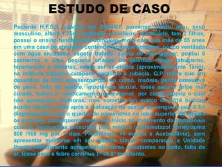 Paciente H.F.S.S. nascido em 29/04/61, paraense, pardo, ateu, sexo 
masculino, altura 1,75m, profissão cozinheiro, divorciado, tem 2 filhos, 
possui o ensino fundamental completo, mora com sua mãe de 85 anos 
em uma casa de alvenaria contendo 2 compartimentos, pouco ventilada 
com água encanada, esgoto tratado, coleta de lixo regular, possui 6 
cachorros e uma pequena criação de galinhas. Nega tabagismo, 
hipertensão e diabetes, relata ser ex-etilista (aproximadamente 1ano), 
na infância adquiriu catapora, sarampo e rubéola. Q.P. refere que em 
dezembro de 2013 apresentou dor no corpo, insônia, perda excessiva 
de peso, falta de apetite, impotência sexual, tosse seca e gripe mal 
curada, tomou o medicamento paracetamol por conta própria o qual 
não apresentou melhoras, mas somente em março de 2014 buscou 
auxílio médico, onde após a realização de exame de sangue e raio X foi 
diagnosticado com o quadro de pneumonia no lobo superior de ambos 
os pulmões, consequentemente deu inicio ao tratamento da pneumonia 
com as medicações prescritas pelo médico (Sulfametazol trimetropina 
800 /160 mg por 7 dias, Predinisona 40 mg/dia e Acebrofilina), sem 
apresentar melhoras em seu quadro clínico compareceu a Unidade 
Pronto Atendimento apresentando dores constantes no peito, falta de 
ar, tosse seca e febre contínua Tº 39,8º termitante. 
 