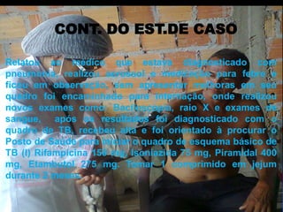 CONT. DO EST.DE CASO 
Relatou ao médico que estava diagnosticado com 
pneumonia, realizou aerossol e medicação para febre e 
ficou em observação, sem apresentar melhoras em seu 
quadro foi encaminhado para internação, onde realizou 
novos exames como: Baciloscopia, raio X e exames de 
sangue, após os resultados foi diagnosticado com o 
quadro de TB, recebeu alta e foi orientado à procurar o 
Posto de Saúde para iniciar o quadro de esquema básico de 
TB (I) Rifampicina 150 mg, Isoniazida 75 mg, Piramidal 400 
mg, Etambutol 275 mg. Tomar 1 comprimido em jejum 
durante 2 meses. 
 