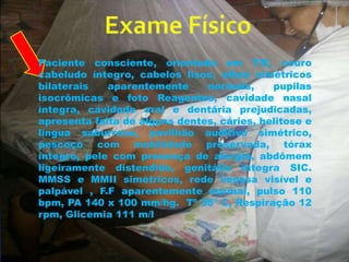 Paciente consciente, orientado em T/E, couro 
cabeludo íntegro, cabelos lisos, olhos simétricos 
bilaterais aparentemente normais, pupilas 
isocrômicas e foto Reagentes, cavidade nasal 
íntegra, cavidade oral e dentária prejudicadas, 
apresenta falta de alguns dentes, cáries, helitose e 
língua saburrosa, pavilhão auditivo simétrico, 
pescoço com mobilidade preservada, tórax 
íntegro, pele com presença de alergia, abdômem 
ligeiramente distendido, genitália íntegra SIC. 
MMSS e MMII simétricos, rede venosa visível e 
palpável , F.F aparentemente normal, pulso 110 
bpm, PA 140 x 100 mm/hg. Tº 36º C, Respiração 12 
rpm, Glicemia 111 m/l 
 