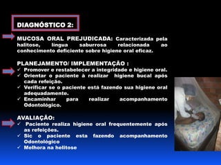 DIAGNÓSTICO 2: 
MUCOSA ORAL PREJUDICADA: Caracterizada pela 
halitose, língua saburrosa relacionada ao 
conhecimento deficiente sobre higiene oral eficaz. 
PLANEJAMENTO/ IMPLEMENTAÇÃO : 
 Promover e restabelecer a integridade e higiene oral. 
 Orientar o paciente à realizar higiene bucal após 
cada refeição. 
 Verificar se o paciente está fazendo sua higiene oral 
adequadamente. 
 Encaminhar para realizar acompanhamento 
Odontológico. 
AVALIAÇÃO: 
 Paciente realiza higiene oral frequentemente após 
as refeições. 
 Sic o paciente esta fazendo acompanhamento 
Odontológico 
 Melhora na helitose 
 