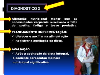 DIAGNOSTICO 3 
Alteração nutricional menor que as 
necessidades corporais relacionado a falta 
de apetite, fadiga e tosse produtiva. 
PLANEJAMENTO /IMPLEMENTAÇÃO: 
 oferecer e auxiliar na alimentação 
 Registrar a aceitação da dieta. 
AVALIAÇÂO 
 Após a aceitação da dieta integral, 
o paciente apresentou melhora 
nutricional significativa. 
 