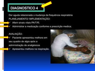 DIAGNOSTICO 4 
Dor aguda relacionada à mudança da frequência respiratória 
PLANEJAMENTO/ IMPLEMENTAÇÃO: 
 Aferir sinais vitais PA/T/R; 
 Administrar a medicação conforme a prescrição medica; 
AVALIAÇÂO: 
 Paciente apresentou melhora em 
seu quadro de algia após a 
administração de analgésicos 
 Apresentou melhora na respiração. 
 