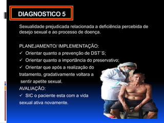 DIAGNOSTICO 5 
Sexualidade prejudicada relacionada a deficiência percebida de 
desejo sexual e ao processo de doença. 
PLANEJAMENTO/ IMPLEMENTAÇÃO: 
 Orientar quanto a prevenção de DST´S; 
 Orientar quanto a importância do preservativo; 
 Orientar que após a realização do 
tratamento, gradativamente voltara a 
sentir apetite sexual. 
AVALIAÇÃO: 
 SIC o paciente esta com a vida 
sexual ativa novamente. 
 